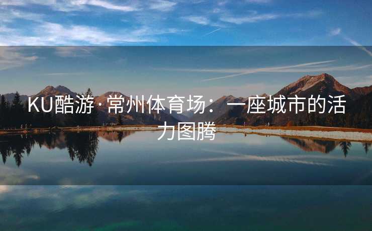 KU酷游·常州体育场：一座城市的活力图腾