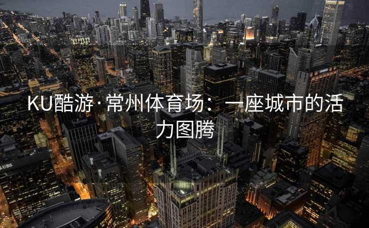 KU酷游·常州体育场：一座城市的活力图腾