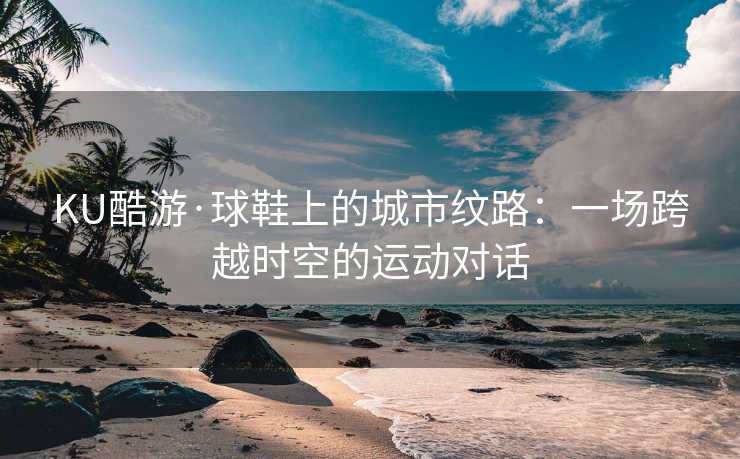 KU酷游·球鞋上的城市纹路：一场跨越时空的运动对话