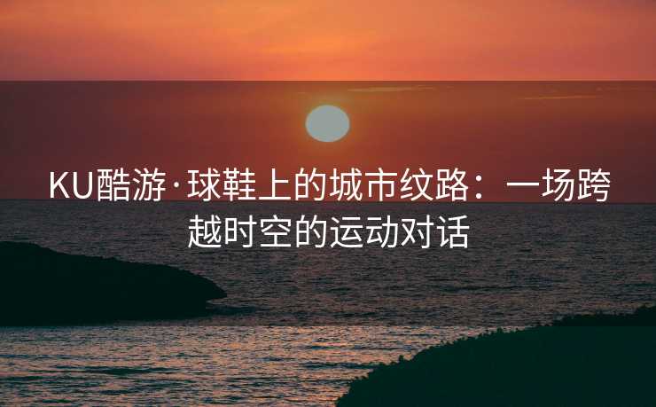 KU酷游·球鞋上的城市纹路：一场跨越时空的运动对话