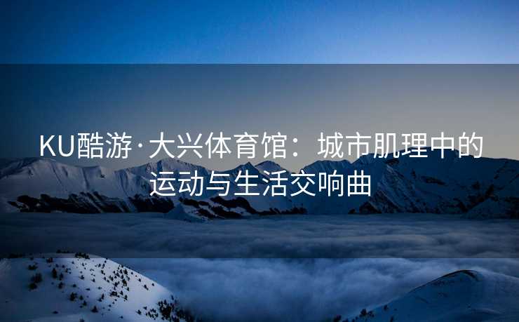 KU酷游·大兴体育馆：城市肌理中的运动与生活交响曲