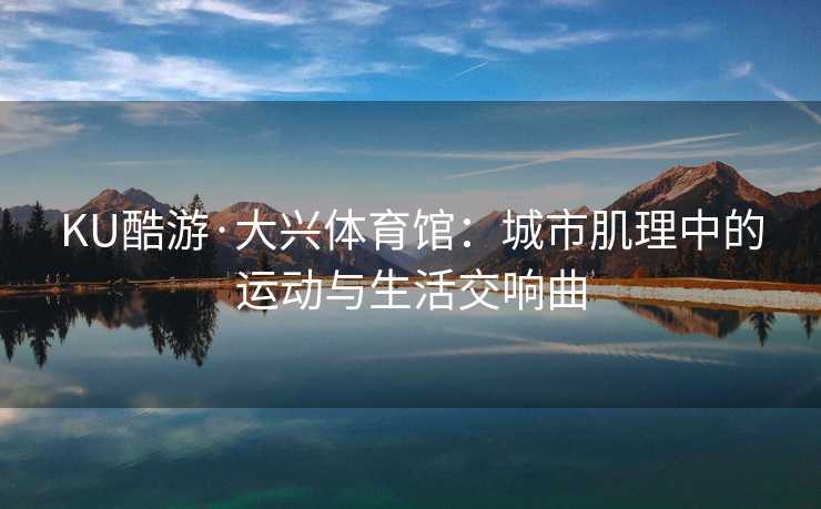 KU酷游·大兴体育馆：城市肌理中的运动与生活交响曲