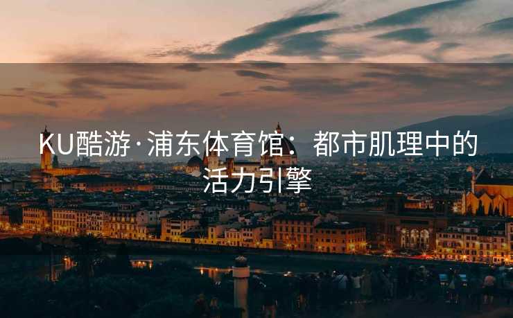 KU酷游·浦东体育馆：都市肌理中的活力引擎