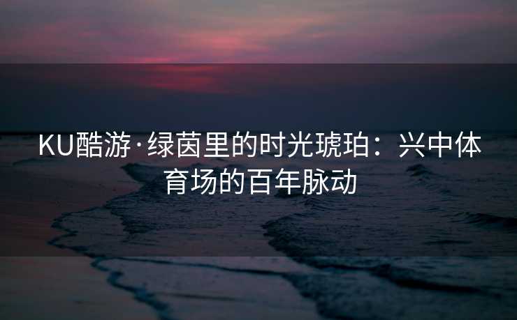 KU酷游·绿茵里的时光琥珀：兴中体育场的百年脉动