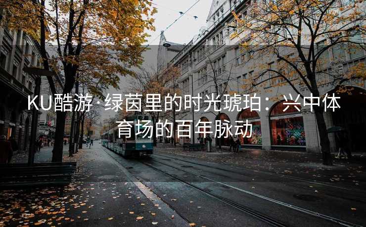 KU酷游·绿茵里的时光琥珀：兴中体育场的百年脉动