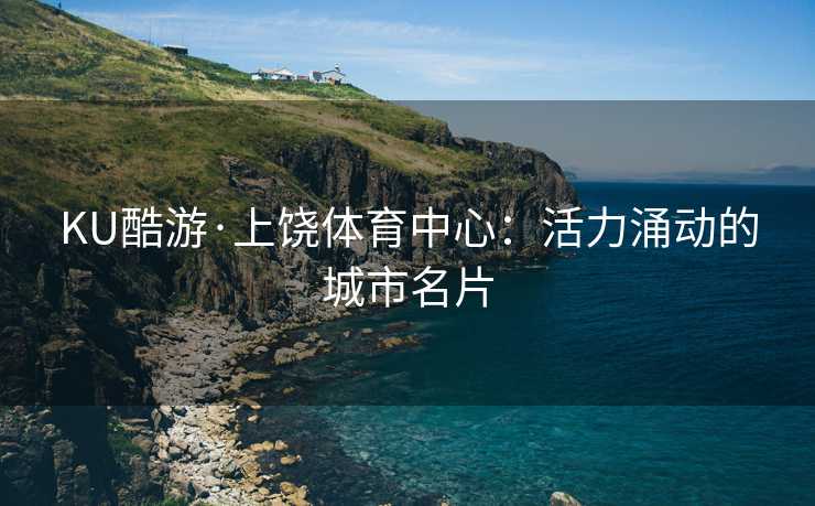 KU酷游·上饶体育中心：活力涌动的城市名片