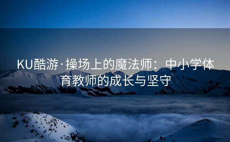 KU酷游·操场上的魔法师：中小学体育教师的成长与坚守
