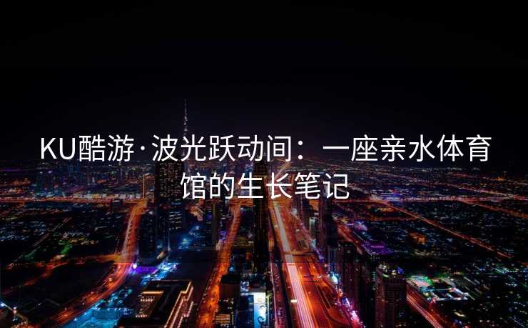 KU酷游·波光跃动间：一座亲水体育馆的生长笔记