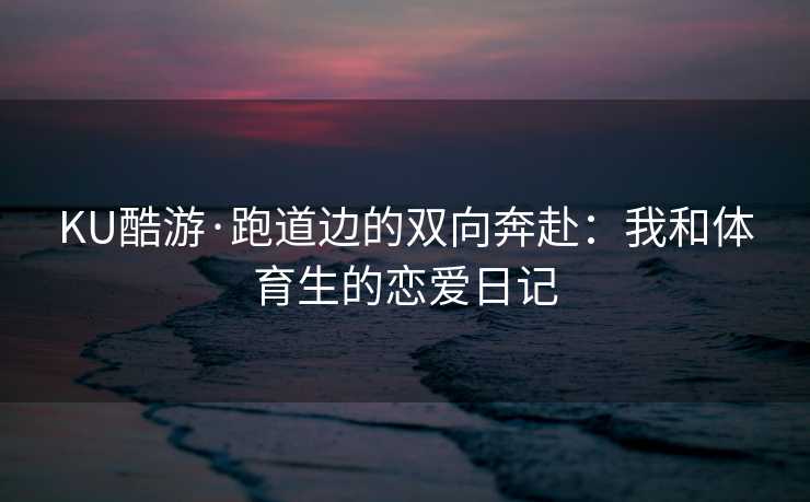 KU酷游·跑道边的双向奔赴：我和体育生的恋爱日记