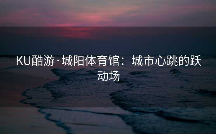 KU酷游·城阳体育馆：城市心跳的跃动场