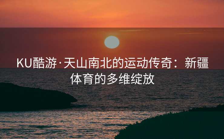 KU酷游·天山南北的运动传奇：新疆体育的多维绽放