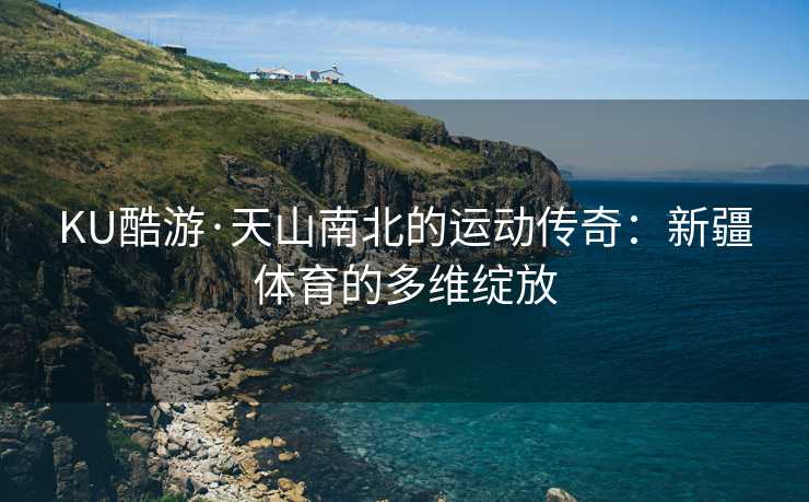 KU酷游·天山南北的运动传奇：新疆体育的多维绽放
