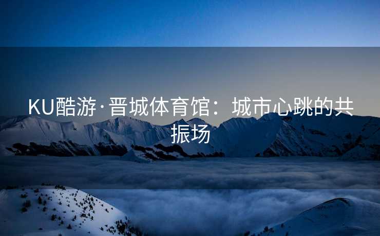 KU酷游·晋城体育馆：城市心跳的共振场