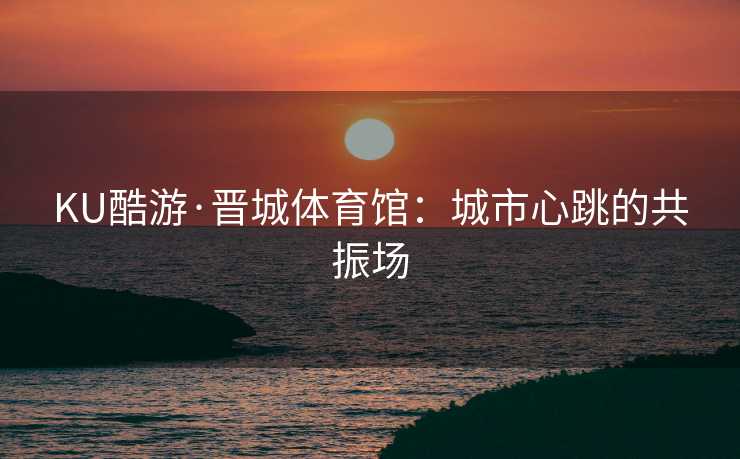 KU酷游·晋城体育馆：城市心跳的共振场