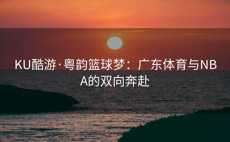 KU酷游·粤韵篮球梦：广东体育与NBA的双向奔赴