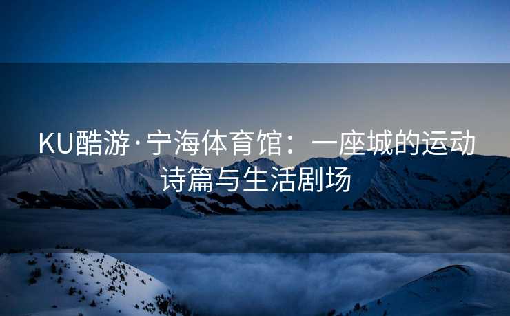 KU酷游·宁海体育馆：一座城的运动诗篇与生活剧场