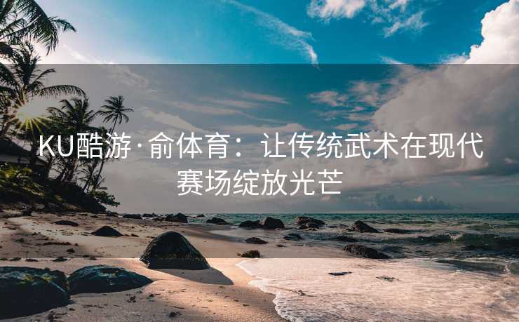 KU酷游·俞体育：让传统武术在现代赛场绽放光芒