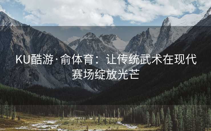 KU酷游·俞体育：让传统武术在现代赛场绽放光芒