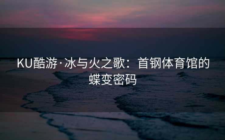 KU酷游·冰与火之歌：首钢体育馆的蝶变密码