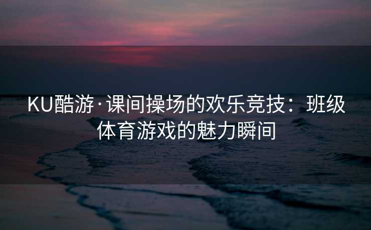 KU酷游·课间操场的欢乐竞技：班级体育游戏的魅力瞬间