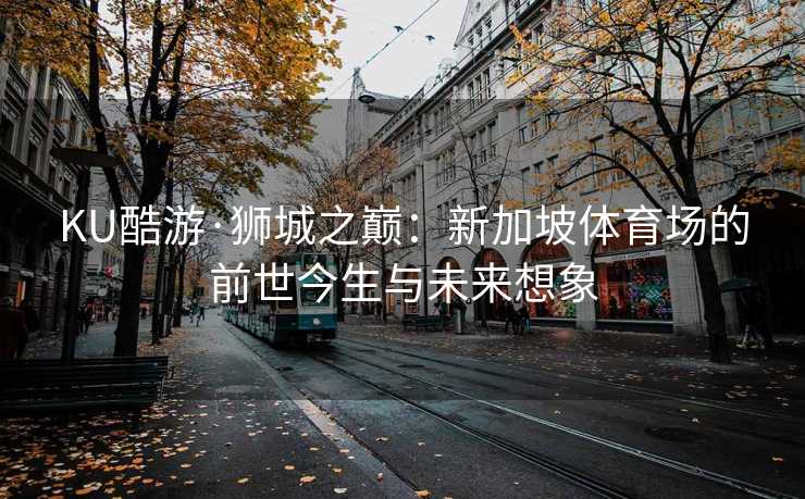 KU酷游·狮城之巅：新加坡体育场的前世今生与未来想象