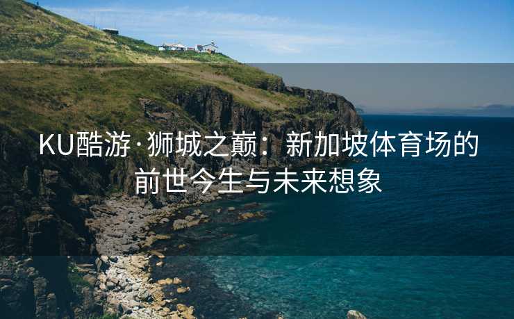 KU酷游·狮城之巅：新加坡体育场的前世今生与未来想象