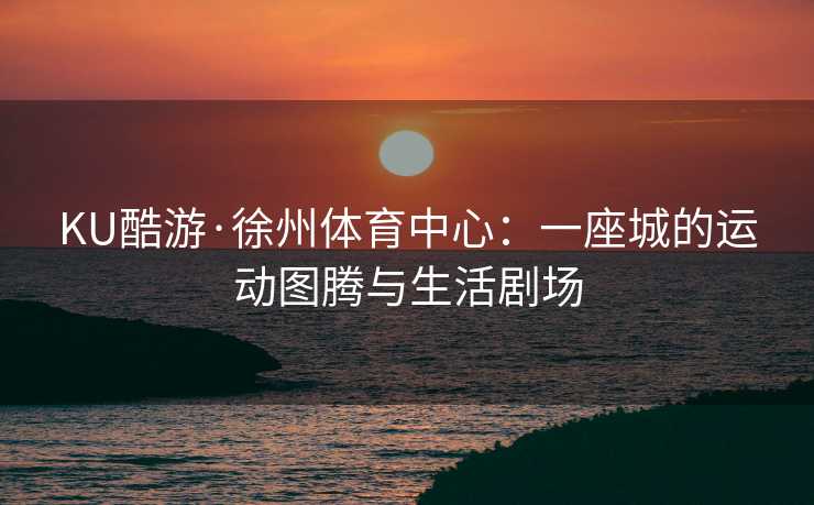 KU酷游·徐州体育中心：一座城的运动图腾与生活剧场