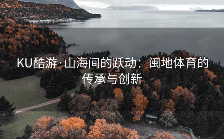 KU酷游·山海间的跃动：闽地体育的传承与创新