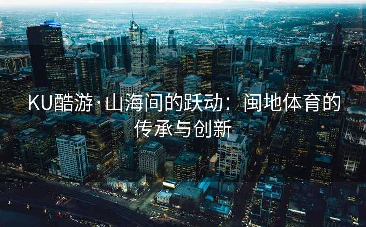 KU酷游·山海间的跃动：闽地体育的传承与创新