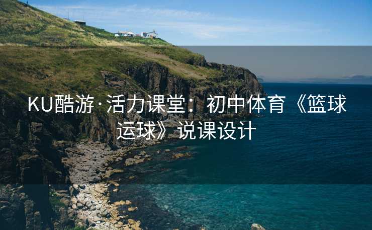 KU酷游·活力课堂：初中体育《篮球运球》说课设计