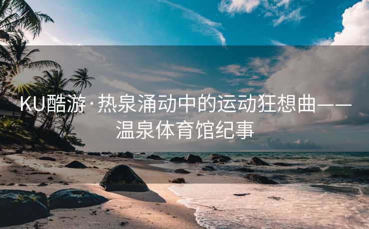 KU酷游·热泉涌动中的运动狂想曲——温泉体育馆纪事