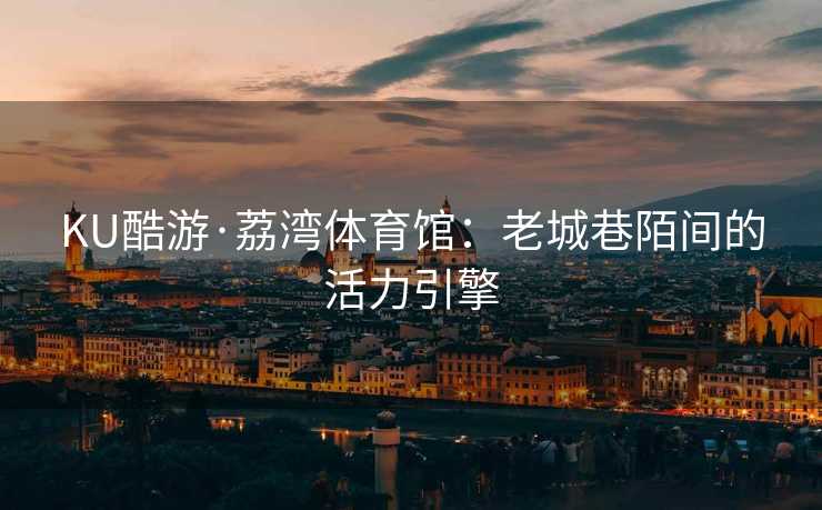 KU酷游·荔湾体育馆：老城巷陌间的活力引擎